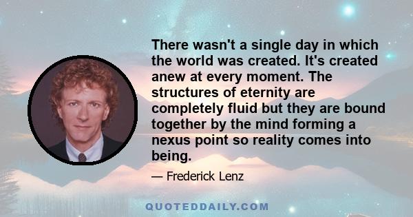 There wasn't a single day in which the world was created. It's created anew at every moment. The structures of eternity are completely fluid but they are bound together by the mind forming a nexus point so reality comes