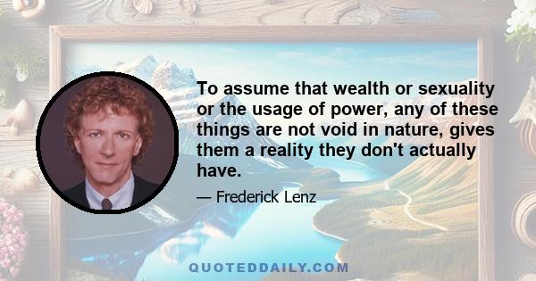 To assume that wealth or sexuality or the usage of power, any of these things are not void in nature, gives them a reality they don't actually have.