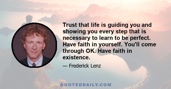 Trust that life is guiding you and showing you every step that is necessary to learn to be perfect. Have faith in yourself. You'll come through OK. Have faith in existence.