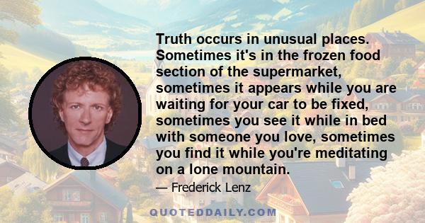 Truth occurs in unusual places. Sometimes it's in the frozen food section of the supermarket, sometimes it appears while you are waiting for your car to be fixed, sometimes you see it while in bed with someone you love,