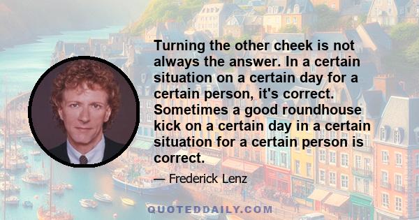 Turning the other cheek is not always the answer. In a certain situation on a certain day for a certain person, it's correct. Sometimes a good roundhouse kick on a certain day in a certain situation for a certain person