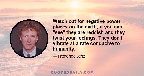 Watch out for negative power places on the earth, if you can see they are reddish and they twist your feelings. They don't vibrate at a rate conducive to humanity.