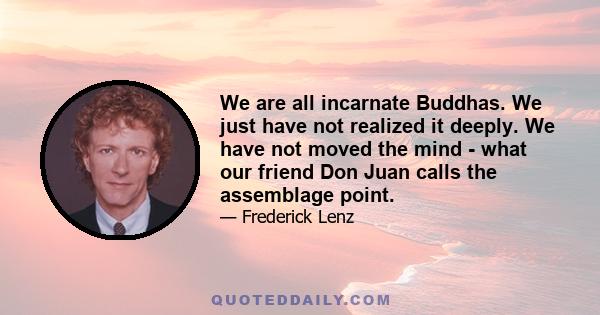 We are all incarnate Buddhas. We just have not realized it deeply. We have not moved the mind - what our friend Don Juan calls the assemblage point.