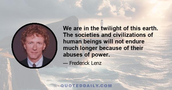 We are in the twilight of this earth. The societies and civilizations of human beings will not endure much longer because of their abuses of power.