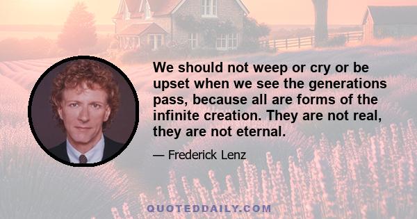 We should not weep or cry or be upset when we see the generations pass, because all are forms of the infinite creation. They are not real, they are not eternal.