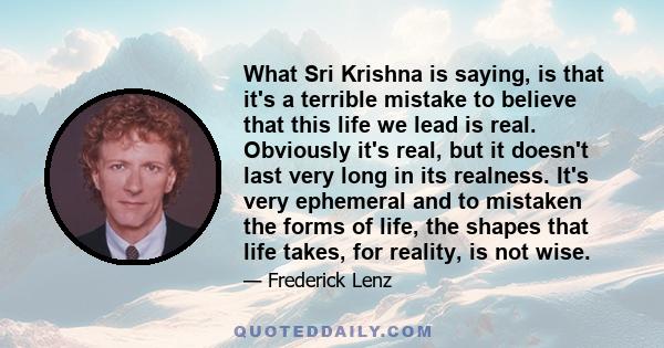 What Sri Krishna is saying, is that it's a terrible mistake to believe that this life we lead is real. Obviously it's real, but it doesn't last very long in its realness. It's very ephemeral and to mistaken the forms of