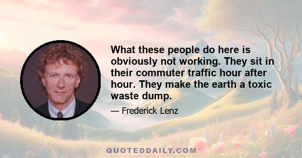 What these people do here is obviously not working. They sit in their commuter traffic hour after hour. They make the earth a toxic waste dump.