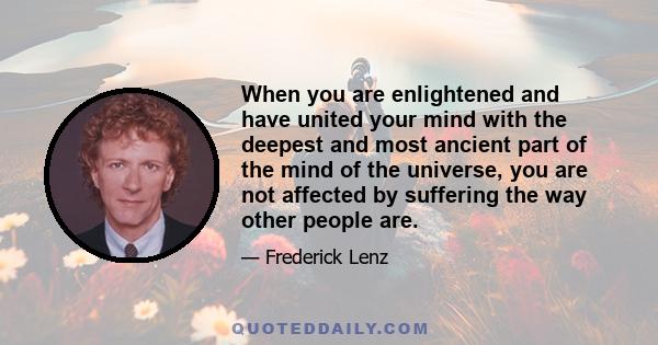 When you are enlightened and have united your mind with the deepest and most ancient part of the mind of the universe, you are not affected by suffering the way other people are.
