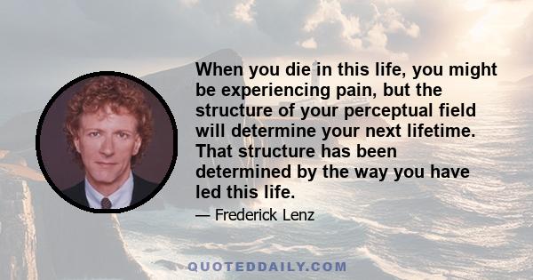 When you die in this life, you might be experiencing pain, but the structure of your perceptual field will determine your next lifetime. That structure has been determined by the way you have led this life.