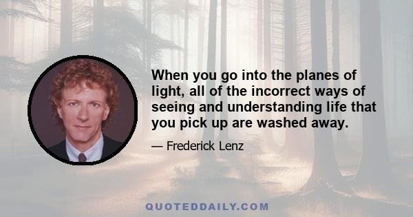 When you go into the planes of light, all of the incorrect ways of seeing and understanding life that you pick up are washed away.