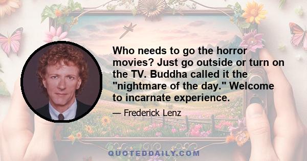Who needs to go the horror movies? Just go outside or turn on the TV. Buddha called it the nightmare of the day. Welcome to incarnate experience.
