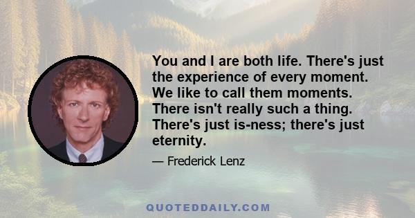 You and I are both life. There's just the experience of every moment. We like to call them moments. There isn't really such a thing. There's just is-ness; there's just eternity.