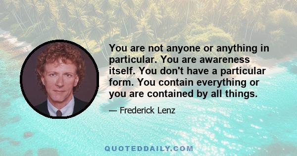 You are not anyone or anything in particular. You are awareness itself. You don't have a particular form. You contain everything or you are contained by all things.