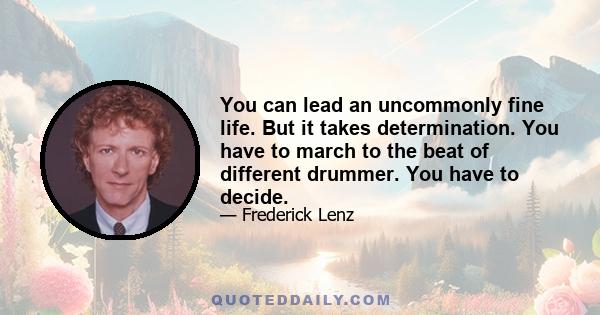 You can lead an uncommonly fine life. But it takes determination. You have to march to the beat of different drummer. You have to decide.