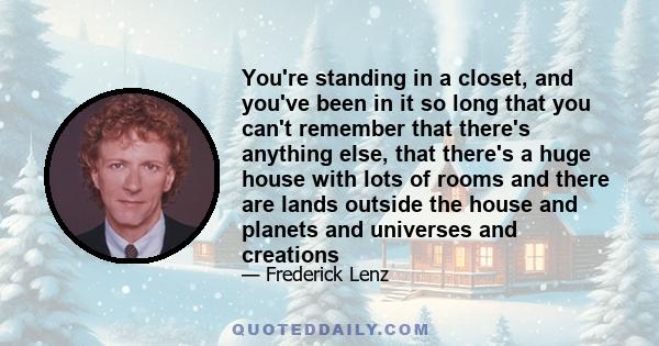 You're standing in a closet, and you've been in it so long that you can't remember that there's anything else, that there's a huge house with lots of rooms and there are lands outside the house and planets and universes
