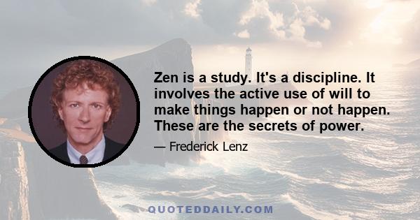 Zen is a study. It's a discipline. It involves the active use of will to make things happen or not happen. These are the secrets of power.