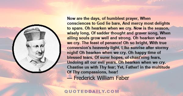 Now are the days, of humblest prayer, When consciences to God lie bare, And mercy most delights to spare. Oh hearken when we cry. Now is the season, wisely long, Of sadder thought and graver song, When ailing souls grow