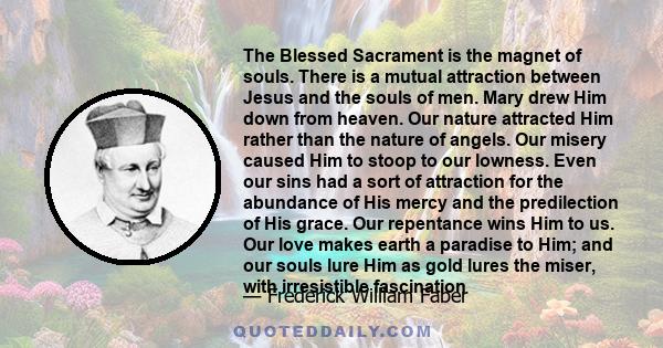 The Blessed Sacrament is the magnet of souls. There is a mutual attraction between Jesus and the souls of men. Mary drew Him down from heaven. Our nature attracted Him rather than the nature of angels. Our misery caused