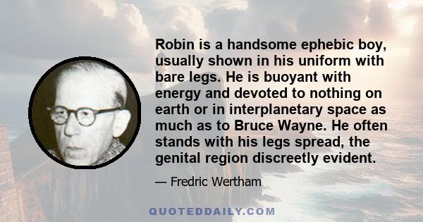 Robin is a handsome ephebic boy, usually shown in his uniform with bare legs. He is buoyant with energy and devoted to nothing on earth or in interplanetary space as much as to Bruce Wayne. He often stands with his legs