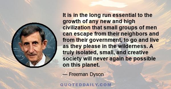It is in the long run essential to the growth of any new and high civilization that small groups of men can escape from their neighbors and from their government, to go and live as they please in the wilderness. A truly