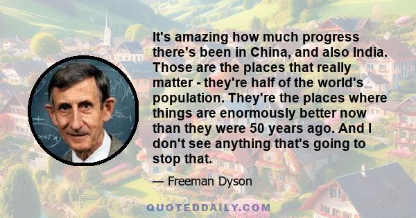 It's amazing how much progress there's been in China, and also India. Those are the places that really matter - they're half of the world's population. They're the places where things are enormously better now than they