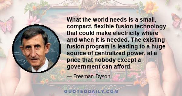What the world needs is a small, compact, flexible fusion technology that could make electricity where and when it is needed. The existing fusion program is leading to a huge source of centralized power, at a price that