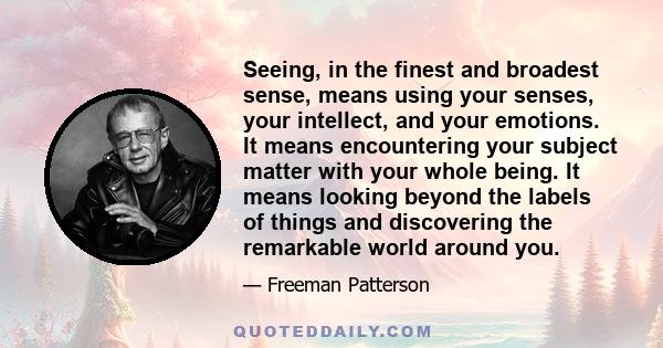 Seeing, in the finest and broadest sense, means using your senses, your intellect, and your emotions. It means encountering your subject matter with your whole being. It means looking beyond the labels of things and