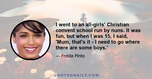 I went to an all-girls' Christian convent school run by nuns. It was fun, but when I was 15, I said, 'Mum, that's it - I need to go where there are some boys.'