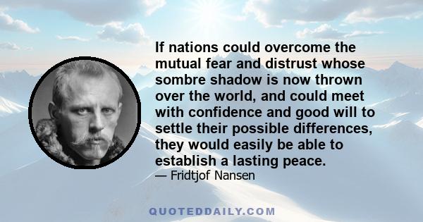 If nations could overcome the mutual fear and distrust whose sombre shadow is now thrown over the world, and could meet with confidence and good will to settle their possible differences, they would easily be able to