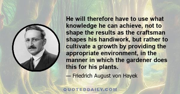 He will therefore have to use what knowledge he can achieve, not to shape the results as the craftsman shapes his handiwork, but rather to cultivate a growth by providing the appropriate environment, in the manner in