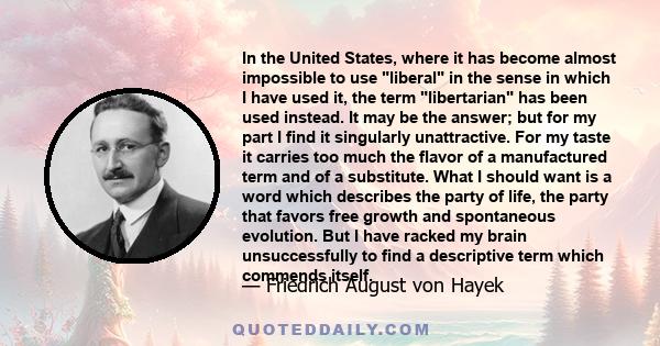 In the United States, where it has become almost impossible to use liberal in the sense in which I have used it, the term libertarian has been used instead. It may be the answer; but for my part I find it singularly