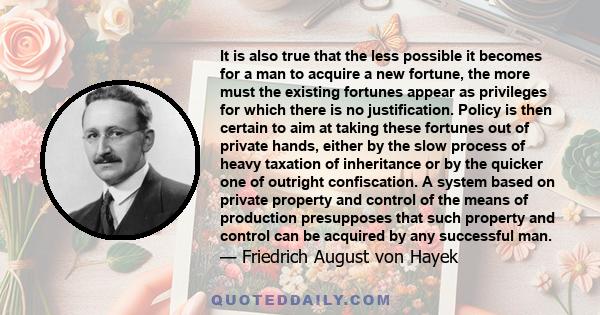 It is also true that the less possible it becomes for a man to acquire a new fortune, the more must the existing fortunes appear as privileges for which there is no justification. Policy is then certain to aim at taking
