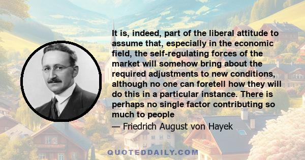 It is, indeed, part of the liberal attitude to assume that, especially in the economic field, the self-regulating forces of the market will somehow bring about the required adjustments to new conditions, although no one
