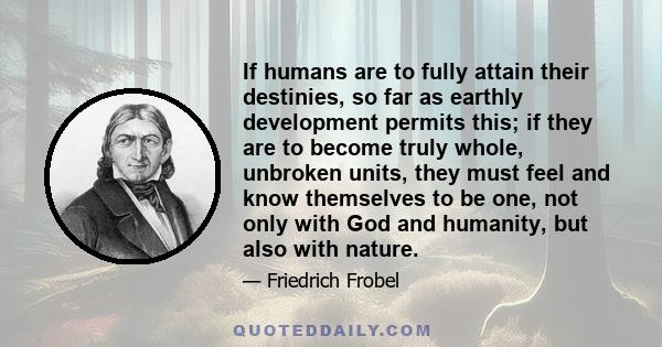 If humans are to fully attain their destinies, so far as earthly development permits this; if they are to become truly whole, unbroken units, they must feel and know themselves to be one, not only with God and humanity,