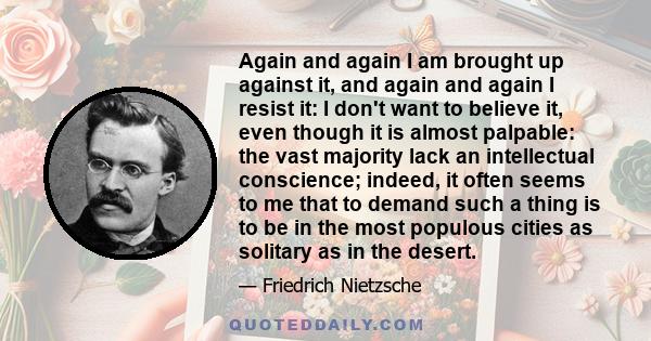 Again and again I am brought up against it, and again and again I resist it: I don't want to believe it, even though it is almost palpable: the vast majority lack an intellectual conscience; indeed, it often seems to me