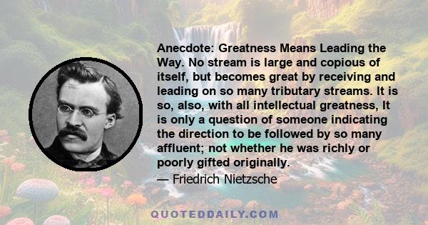 Anecdote: Greatness Means Leading the Way. No stream is large and copious of itself, but becomes great by receiving and leading on so many tributary streams. It is so, also, with all intellectual greatness, It is only a