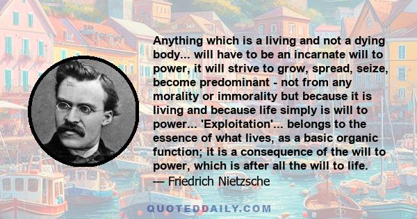 Anything which is a living and not a dying body... will have to be an incarnate will to power, it will strive to grow, spread, seize, become predominant - not from any morality or immorality but because it is living and