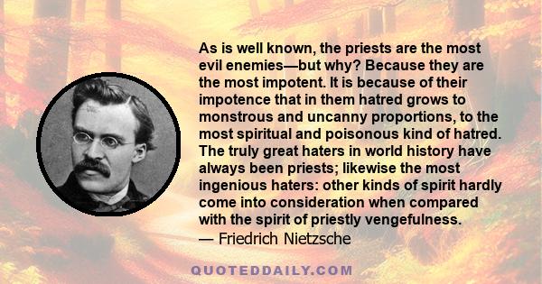 As is well known, the priests are the most evil enemies—but why? Because they are the most impotent. It is because of their impotence that in them hatred grows to monstrous and uncanny proportions, to the most spiritual