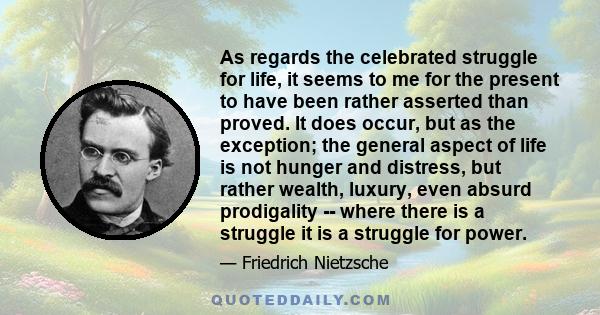 As regards the celebrated struggle for life, it seems to me for the present to have been rather asserted than proved. It does occur, but as the exception; the general aspect of life is not hunger and distress, but