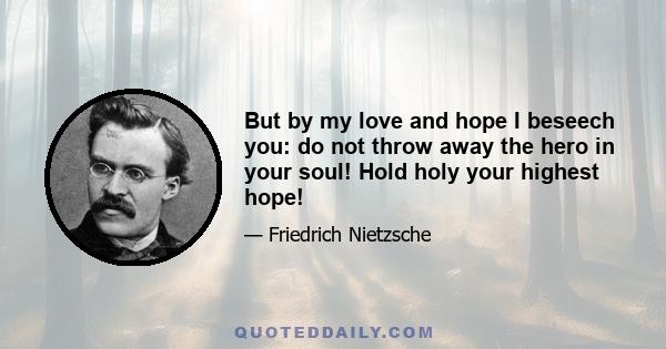 But by my love and hope I beseech you: do not throw away the hero in your soul! Hold holy your highest hope!