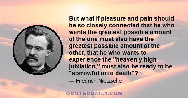 But what if pleasure and pain should be so closely connected that he who wants the greatest possible amount of the one must also have the greatest possible amount of the other, that he who wants to experience the