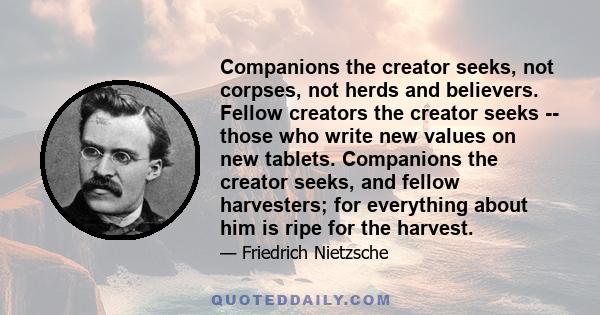 Companions the creator seeks, not corpses, not herds and believers. Fellow creators the creator seeks -- those who write new values on new tablets. Companions the creator seeks, and fellow harvesters; for everything