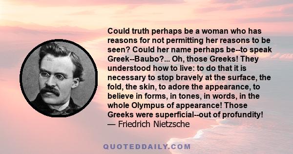 Could truth perhaps be a woman who has reasons for not permitting her reasons to be seen? Could her name perhaps be--to speak Greek--Baubo?... Oh, those Greeks! They understood how to live: to do that it is necessary to