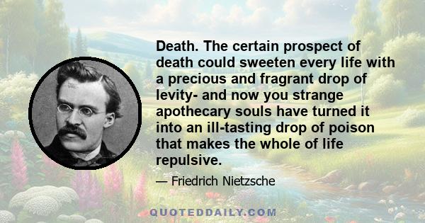 Death. The certain prospect of death could sweeten every life with a precious and fragrant drop of levity- and now you strange apothecary souls have turned it into an ill-tasting drop of poison that makes the whole of
