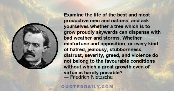 Examine the life of the best and most productive men and nations, and ask yourselves whether a tree which is to grow proudly skywards can dispense with bad weather and storms. Whether misfortune and opposition, or every