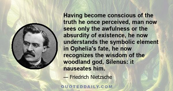 Having become conscious of the truth he once perceived, man now sees only the awfulness or the absurdity of existence, he now understands the symbolic element in Ophelia's fate, he now recognizes the wisdom of the