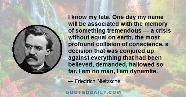 I know my fate. One day my name will be associated with the memory of something tremendous — a crisis without equal on earth, the most profound collision of conscience, a decision that was conjured up against everything