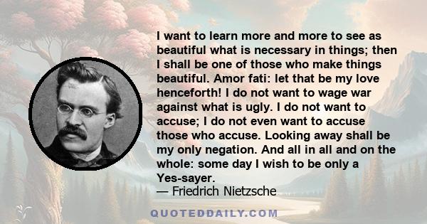I want to learn more and more to see as beautiful what is necessary in things; then I shall be one of those who make things beautiful. Amor fati: let that be my love henceforth! I do not want to wage war against what is