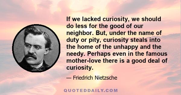 If we lacked curiosity, we should do less for the good of our neighbor. But, under the name of duty or pity, curiosity steals into the home of the unhappy and the needy. Perhaps even in the famous mother-love there is a