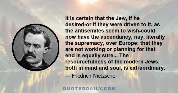 It is certain that the Jew, if he desired-or if they were driven to it, as the antisemites seem to wish-could now have the ascendancy, nay, literally the supremacy, over Europe; that they are not working or planning for